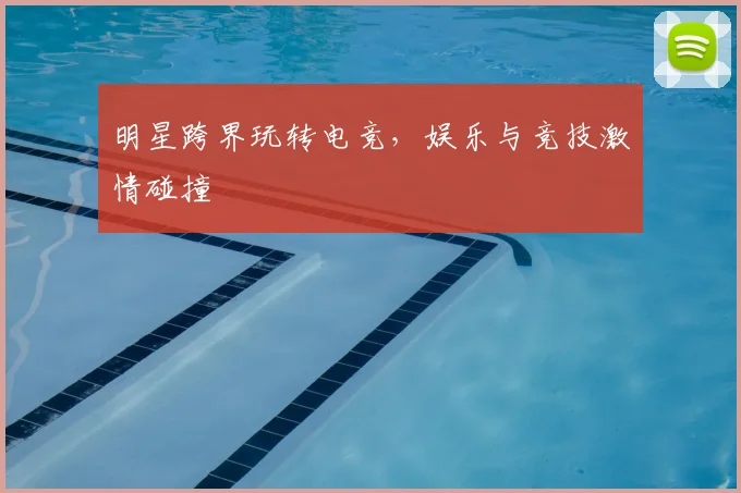 明星跨界玩转电竞,娱乐与竞技激情碰撞
