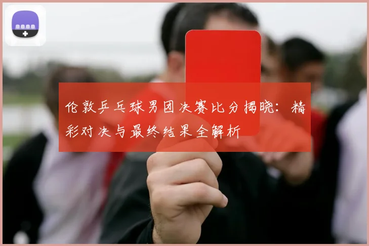 伦敦乒乓球男团决赛比分揭晓:精彩对决与最终结果全解析
