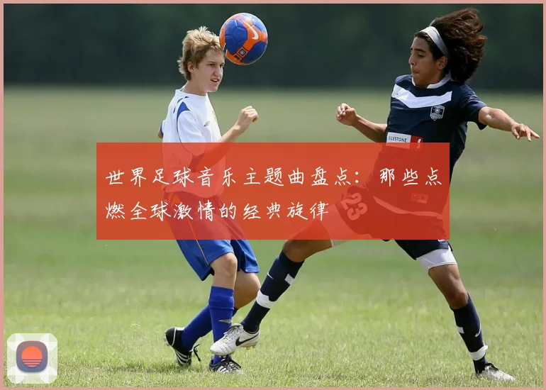 世界足球音乐主题曲盘点：那些点燃全球激情的经典旋律