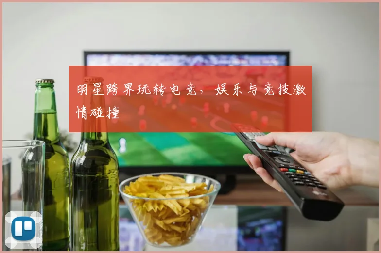 明星跨界玩转电竞,娱乐与竞技激情碰撞