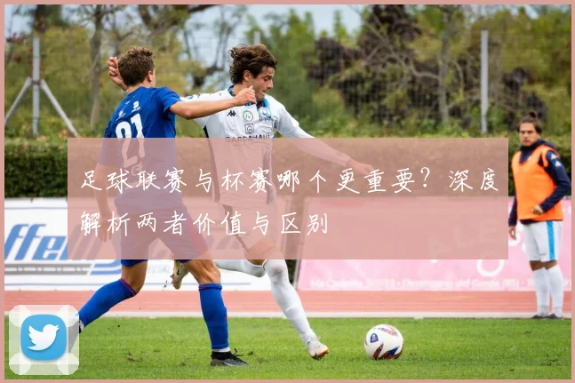 足球联赛与杯赛哪个更重要？深度解析两者价值与区别