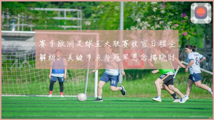 赛季欧洲足球五大联赛收官日程全解析:关键节点与冠军悬念揭晓时刻