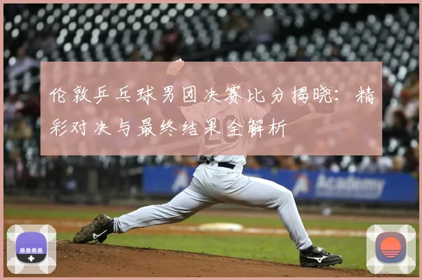 伦敦乒乓球男团决赛比分揭晓:精彩对决与最终结果全解析