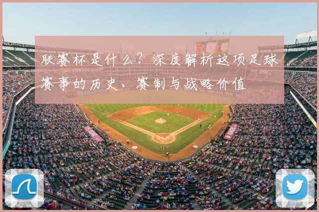 联赛杯是什么？深度解析这项足球赛事的历史、赛制与战略价值
