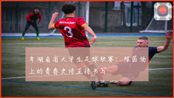 年湖南省大学生足球联赛:绿茵场上的青春史诗正待书写