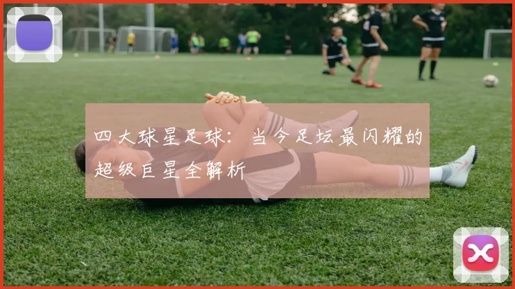 四大球星足球:当今足坛最闪耀的超级巨星全解析