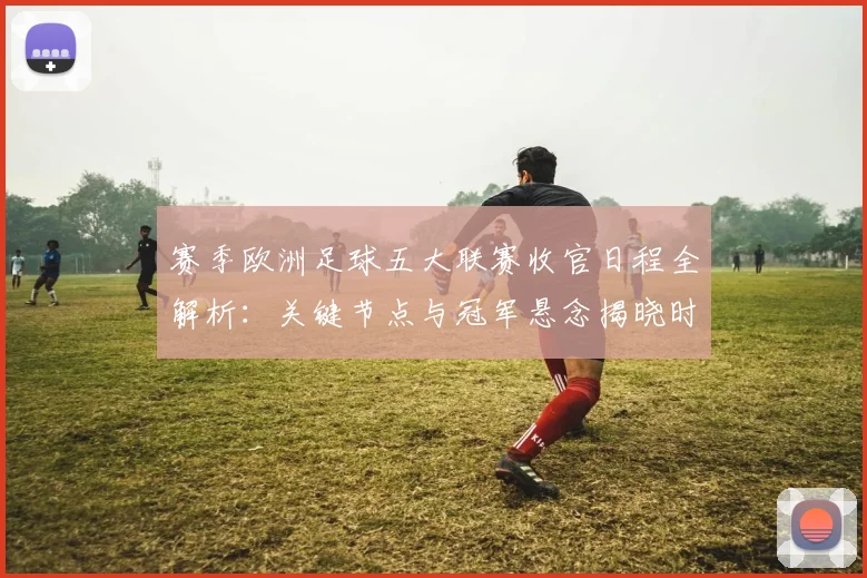 赛季欧洲足球五大联赛收官日程全解析：关键节点与冠军悬念揭晓时刻